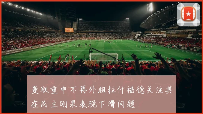 曼联重申不再外租拉什福德关注其在民主刚果表现下滑问题