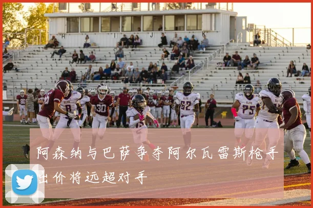 阿森纳与巴萨争夺阿尔瓦雷斯枪手出价将远超对手