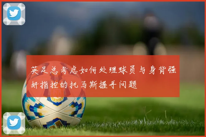 英足总考虑如何处理球员与身背强奸指控的托马斯握手问题