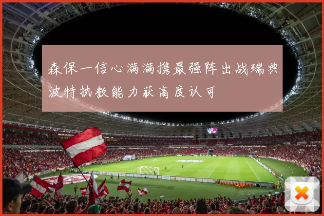 森保一信心满满携最强阵出战瑞典波特执教能力获高度认可