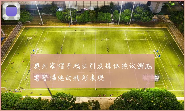 奥利塞帽子戏法引发媒体热议挪威需警惕他的精彩表现