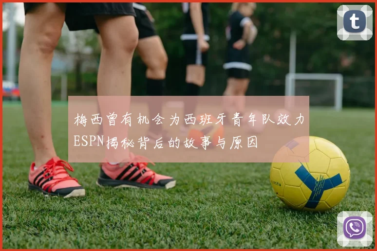 梅西曾有机会为西班牙青年队效力ESPN揭秘背后的故事与原因