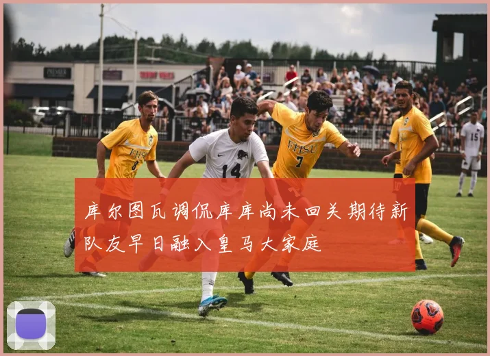 库尔图瓦调侃库库尚未回关期待新队友早日融入皇马大家庭