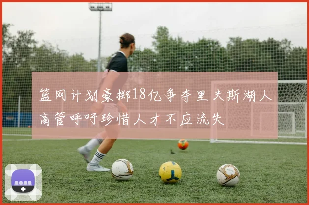 篮网计划豪掷18亿争夺里夫斯湖人高管呼吁珍惜人才不应流失