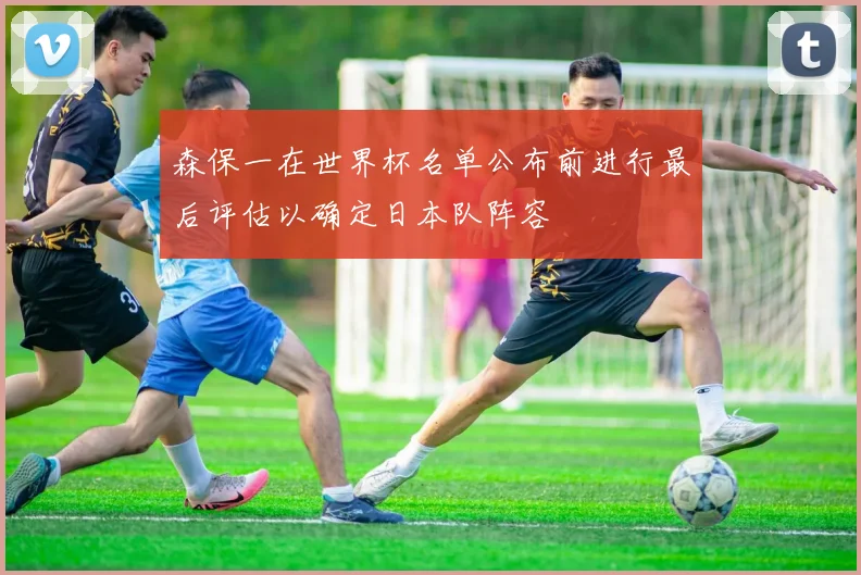 森保一在世界杯名单公布前进行最后评估以确定日本队阵容