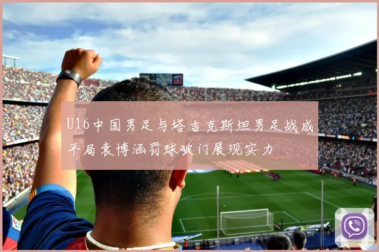 U16中国男足与塔吉克斯坦男足战成平局袁博涵罚球破门展现实力