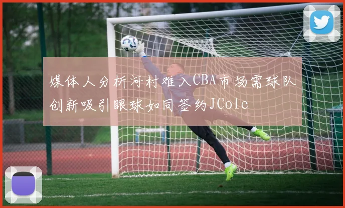 媒体人分析河村难入CBA市场需球队创新吸引眼球如同签约JCole