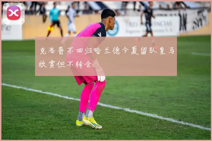 克洛普不回归哈兰德今夏留队皇马欣赏但不转会