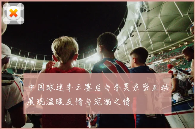中国球迷李云赛后与李昊亲密互动展现温暖友情与宠溺之情