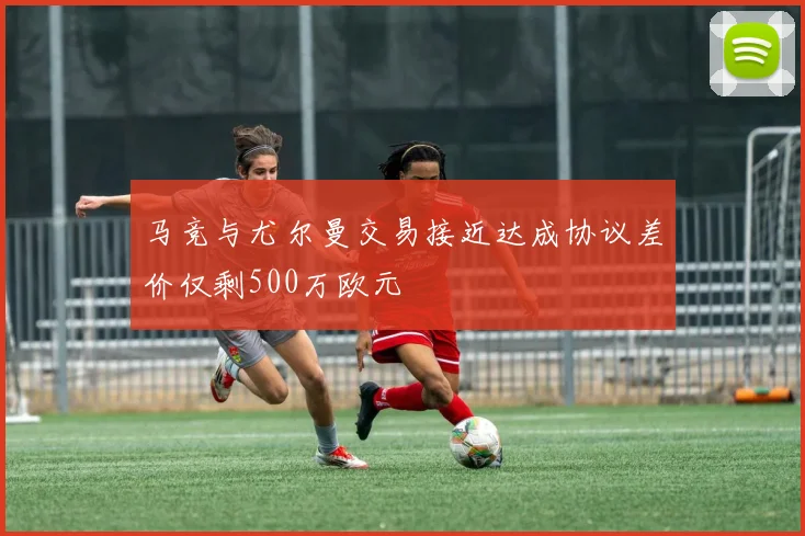 马竞与尤尔曼交易接近达成协议差价仅剩500万欧元