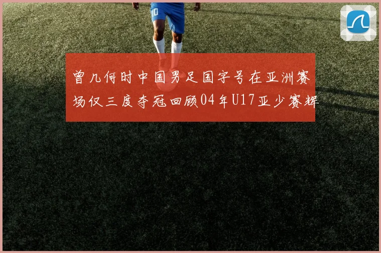 曾几何时中国男足国字号在亚洲赛场仅三度夺冠回顾04年U17亚少赛辉煌时刻