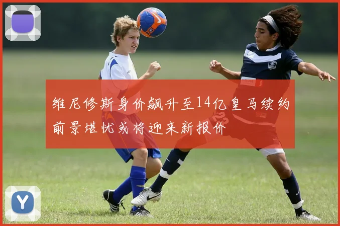维尼修斯身价飙升至14亿皇马续约前景堪忧或将迎来新报价