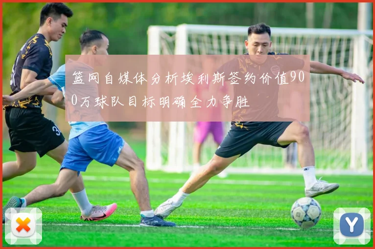 篮网自媒体分析埃利斯签约价值900万球队目标明确全力争胜