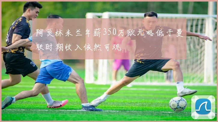 阿莫林米兰年薪350万欧元略低于曼联时期收入依然可观