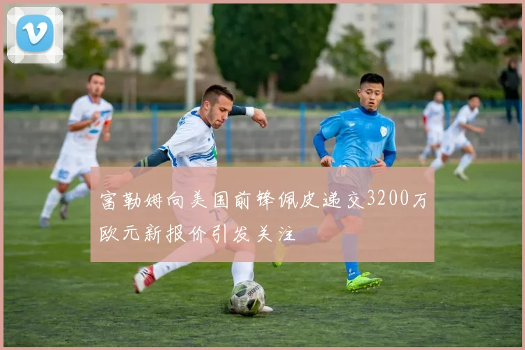 富勒姆向美国前锋佩皮递交3200万欧元新报价引发关注