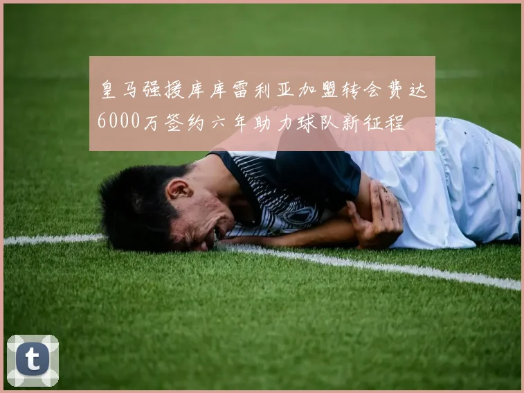 皇马强援库库雷利亚加盟转会费达6000万签约六年助力球队新征程