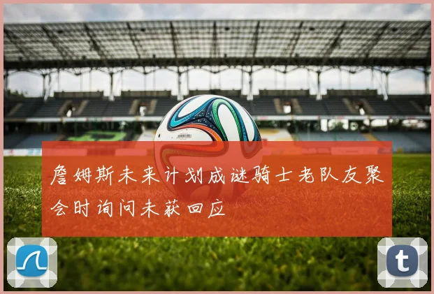 詹姆斯未来计划成谜骑士老队友聚会时询问未获回应