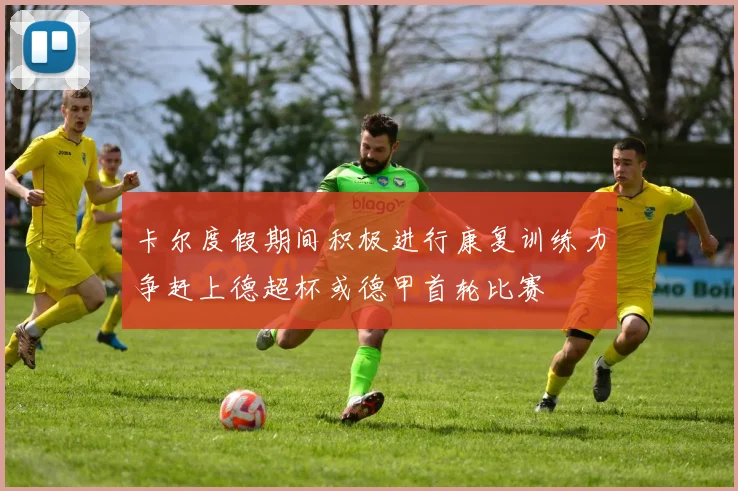 卡尔度假期间积极进行康复训练力争赶上德超杯或德甲首轮比赛