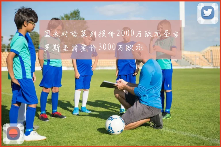 国米对哈莱利报价2000万欧元圣吉罗斯坚持要价3000万欧元