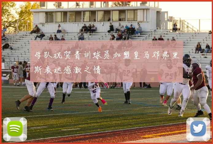 母队祝贺青训球员加盟皇马邓弗里斯表达感激之情