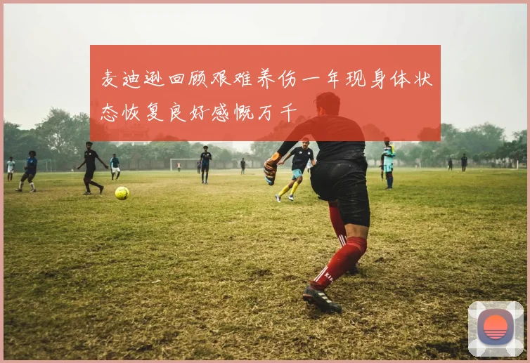 麦迪逊回顾艰难养伤一年现身体状态恢复良好感慨万千
