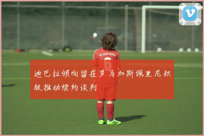 迪巴拉倾向留在罗马加斯佩里尼积极推动续约谈判