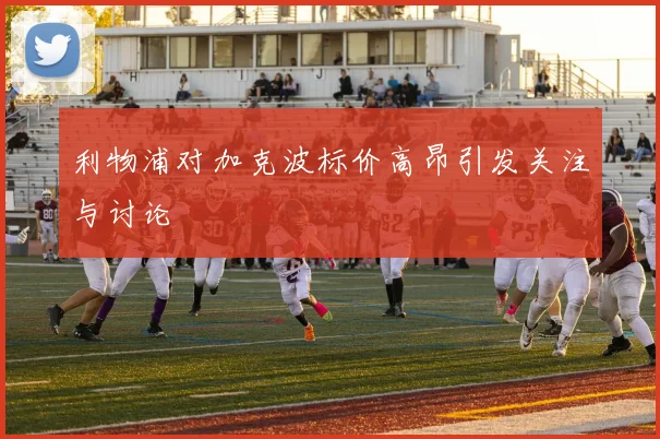 利物浦对加克波标价高昂引发关注与讨论