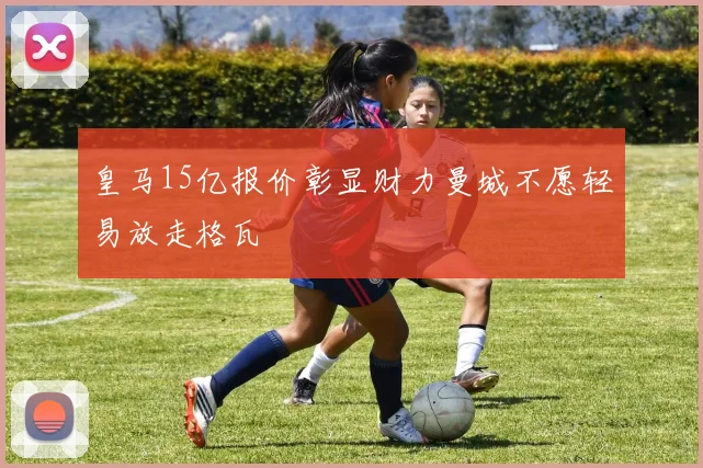 皇马15亿报价彰显财力曼城不愿轻易放走格瓦
